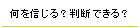 何を信じる？判断できる？